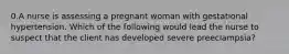 0.A nurse is assessing a pregnant woman with gestational hypertension. Which of the following would lead the nurse to suspect that the client has developed severe preeclampsia?