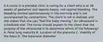 0.A nurse in a prenatal clinic is caring for a client who is at 38 weeks of gestation and reports heavy, red vaginal bleeding. The bleeding started spontaneously in the morning and is not accompanied by contractions. The client is not in distress and she states that she can "feel the baby moving." An ultrasound is scheduled stat. The nurse should explain to the client that the purpose of the ultrasound is to determine which of the following? A. Fetal lung maturity B. Location of the placenta C. Viability of the fetus D. The biparietal diameter