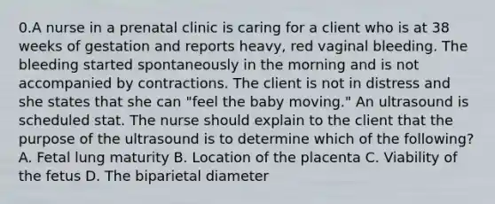 0.A nurse in a prenatal clinic is caring for a client who is at 38 weeks of gestation and reports heavy, red vaginal bleeding. The bleeding started spontaneously in the morning and is not accompanied by contractions. The client is not in distress and she states that she can "feel the baby moving." An ultrasound is scheduled stat. The nurse should explain to the client that the purpose of the ultrasound is to determine which of the following? A. Fetal lung maturity B. Location of the placenta C. Viability of the fetus D. The biparietal diameter