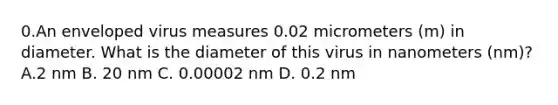 0.An enveloped virus measures 0.02 micrometers (m) in diameter. What is the diameter of this virus in nanometers (nm)? A.2 nm B. 20 nm C. 0.00002 nm D. 0.2 nm