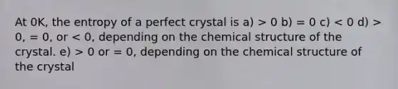 At 0K, the entropy of a perfect crystal is a) > 0 b) = 0 c) 0, = 0, or 0 or = 0, depending on the chemical structure of the crystal