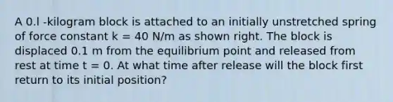 A 0.l -kilogram block is attached to an initially unstretched spring of force constant k = 40 N/m as shown right. The block is displaced 0.1 m from the equilibrium point and released from rest at time t = 0. At what time after release will the block first return to its initial position?