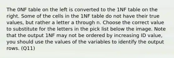 The 0NF table on the left is converted to the 1NF table on the right. Some of the cells in the 1NF table do not have their true values, but rather a letter a through n. Choose the correct value to substitute for the letters in the pick list below the image. Note that the output 1NF may not be ordered by increasing ID value, you should use the values of the variables to identify the output rows. (Q11)