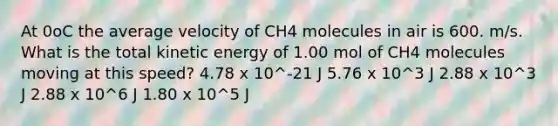 At 0oC the average velocity of CH4 molecules in air is 600. m/s. What is the total kinetic energy of 1.00 mol of CH4 molecules moving at this speed? 4.78 x 10^-21 J 5.76 x 10^3 J 2.88 x 10^3 J 2.88 x 10^6 J 1.80 x 10^5 J