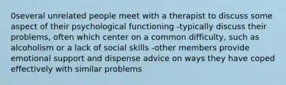 0several unrelated people meet with a therapist to discuss some aspect of their psychological functioning -typically discuss their problems, often which center on a common difficulty, such as alcoholism or a lack of social skills -other members provide emotional support and dispense advice on ways they have coped effectively with similar problems