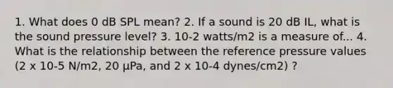 1. What does 0 dB SPL mean? 2. If a sound is 20 dB IL, what is the sound pressure level? 3. 10-2 watts/m2 is a measure of... 4. What is the relationship between the reference pressure values (2 x 10-5 N/m2, 20 μPa, and 2 x 10-4 dynes/cm2) ?