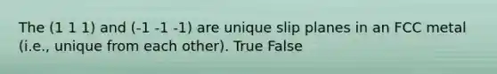 The (1 1 1) and (-1 -1 -1) are unique slip planes in an FCC metal (i.e., unique from each other). True False