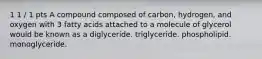 1 1 / 1 pts A compound composed of carbon, hydrogen, and oxygen with 3 fatty acids attached to a molecule of glycerol would be known as a diglyceride. triglyceride. phospholipid. monoglyceride.