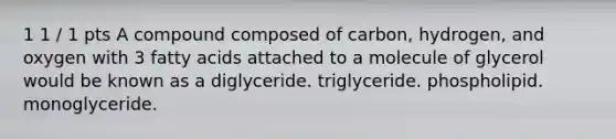 1 1 / 1 pts A compound composed of carbon, hydrogen, and oxygen with 3 fatty acids attached to a molecule of glycerol would be known as a diglyceride. triglyceride. phospholipid. monoglyceride.