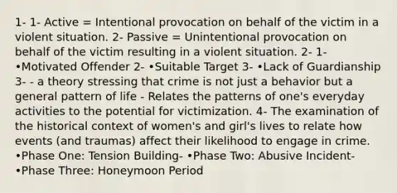 1- 1- Active = Intentional provocation on behalf of the victim in a violent situation. 2- Passive = Unintentional provocation on behalf of the victim resulting in a violent situation. 2- 1- •Motivated Offender 2- •Suitable Target 3- •Lack of Guardianship 3- - a theory stressing that crime is not just a behavior but a general pattern of life - Relates the patterns of one's everyday activities to the potential for victimization. 4- The examination of the historical context of women's and girl's lives to relate how events (and traumas) affect their likelihood to engage in crime. •Phase One: Tension Building- •Phase Two: Abusive Incident- •Phase Three: Honeymoon Period