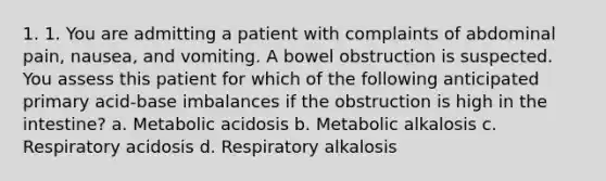 1. 1. You are admitting a patient with complaints of abdominal pain, nausea, and vomiting. A bowel obstruction is suspected. You assess this patient for which of the following anticipated primary acid-base imbalances if the obstruction is high in the intestine? a. Metabolic acidosis b. Metabolic alkalosis c. Respiratory acidosis d. Respiratory alkalosis