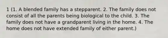 1 (1. A blended family has a stepparent. 2. The family does not consist of all the parents being biological to the child. 3. The family does not have a grandparent living in the home. 4. The home does not have extended family of either parent.)