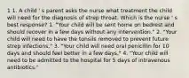 1 1. A child ' s parent asks the nurse what treatment the child will need for the diagnosis of strep throat. Which is the nurse ' s best response? 1. "Your child will be sent home on bedrest and should recover in a few days without any intervention." 2. "Your child will need to have the tonsils removed to prevent future strep infections." 3. "Your child will need oral penicillin for 10 days and should feel better in a few days." 4. "Your child will need to be admitted to the hospital for 5 days of intravenous antibiotics."