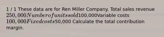 1 / 1 These data are for Ren Miller Company. Total sales revenue250,000Number of units sold100,000Variable costs100,000Fixed costs50,000 Calculate the total contribution margin.