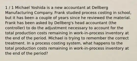 1 / 1 Michael Yoshida is a new accountant at Dellberg Manufacturing Company. Frank studied process costing in school, but it has been a couple of years since he reviewed the material. Frank has been asked by Dellberg's head accountant (the controller) to do the adjustment necessary to account for the total production costs remaining in work-in-process inventory at the end of the period. Michael is trying to remember the correct treatment. In a process costing system, what happens to the total production costs remaining in work-in-process inventory at the end of the period?