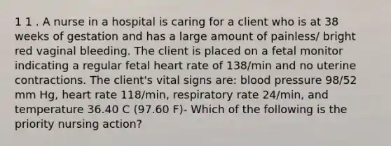 1 1 . A nurse in a hospital is caring for a client who is at 38 weeks of gestation and has a large amount of painless/ bright red vaginal bleeding. The client is placed on a fetal monitor indicating a regular fetal heart rate of 138/min and no uterine contractions. The client's vital signs are: blood pressure 98/52 mm Hg, heart rate 118/min, respiratory rate 24/min, and temperature 36.40 C (97.60 F)- Which of the following is the priority nursing action?