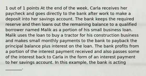 1 out of 1 points At the end of the week, Carla receives her paycheck and goes directly to the bank after work to make a deposit into her savings account. The bank keeps the required reserve and then loans out the remaining balance to a qualified borrower named Malik as a portion of his small business loan. Malik uses the loan to buy a tractor for his construction business and makes small monthly payments to the bank to payback the principal balance plus interest on the loan. The bank profits from a portion of the interest payment received and also passes some of the interest back to Carla in the form of an interest payment to her savings account. In this example, the bank is acting ________.