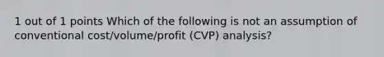 1 out of 1 points Which of the following is not an assumption of conventional cost/volume/profit (CVP) analysis?