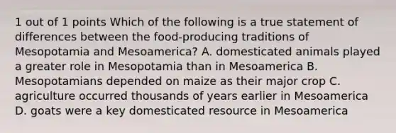 1 out of 1 points Which of the following is a true statement of differences between the food-producing traditions of Mesopotamia and Mesoamerica? A. domesticated animals played a greater role in Mesopotamia than in Mesoamerica B. Mesopotamians depended on maize as their major crop C. agriculture occurred thousands of years earlier in Mesoamerica D. goats were a key domesticated resource in Mesoamerica