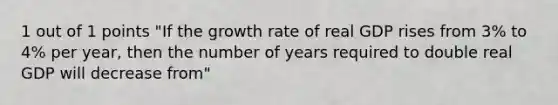 1 out of 1 points "If the <a href='https://www.questionai.com/knowledge/kNnhZBQUgC-growth-rate' class='anchor-knowledge'>growth rate</a> of real GDP rises from 3% to 4% per year, then the number of years required to double real GDP will decrease from"