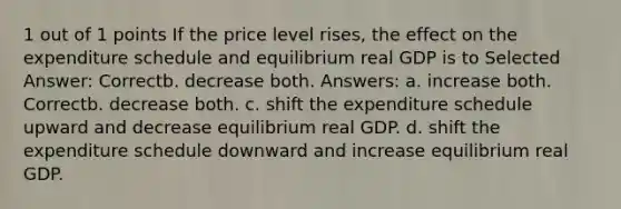 1 out of 1 points If the price level rises, the effect on the expenditure schedule and equilibrium real GDP is to Selected Answer: Correctb. decrease both. Answers: a. increase both. Correctb. decrease both. c. shift the expenditure schedule upward and decrease equilibrium real GDP. d. shift the expenditure schedule downward and increase equilibrium real GDP.