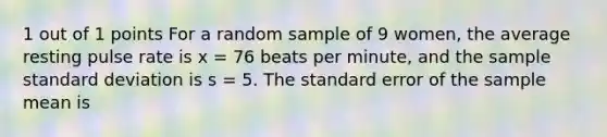 1 out of 1 points For a random sample of 9 women, the average resting pulse rate is x = 76 beats per minute, and the sample standard deviation is s = 5. The standard error of the sample mean is