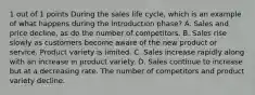 1 out of 1 points During the sales life cycle, which is an example of what happens during the introduction phase? A. Sales and price decline, as do the number of competitors. B. Sales rise slowly as customers become aware of the new product or service. Product variety is limited. C. Sales increase rapidly along with an increase in product variety. D. Sales continue to increase but at a decreasing rate. The number of competitors and product variety decline.