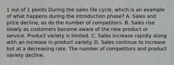 1 out of 1 points During the sales life cycle, which is an example of what happens during the introduction phase? A. Sales and price decline, as do the number of competitors. B. Sales rise slowly as customers become aware of the new product or service. Product variety is limited. C. Sales increase rapidly along with an increase in product variety. D. Sales continue to increase but at a decreasing rate. The number of competitors and product variety decline.