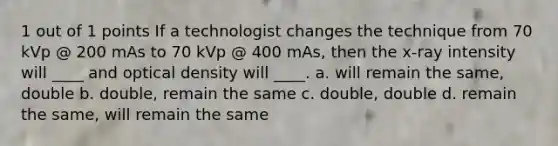 1 out of 1 points If a technologist changes the technique from 70 kVp @ 200 mAs to 70 kVp @ 400 mAs, then the x-ray intensity will ____ and optical density will ____. a. will remain the same, double b. double, remain the same c. double, double d. remain the same, will remain the same