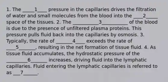 1. The _____1____ pressure in the capillaries drives the filtration of water and small molecules from the blood into the ____2_____ space of the tissues. 2. The ___________3___________ of the blood is due to the presence of unfiltered plasma proteins. This pressure pulls fluid back into the capillaries by osmosis. 3. Typically, the rate of _______4____ exceeds the rate of ____5_______, resulting in the net formation of tissue fluid. 4. As tissue fluid accumulates, the hydrostatic pressure of the _________6_______ increases, driving fluid into the lymphatic capillaries. Fluid entering the lymphatic capillaries is referred to as ___7______.