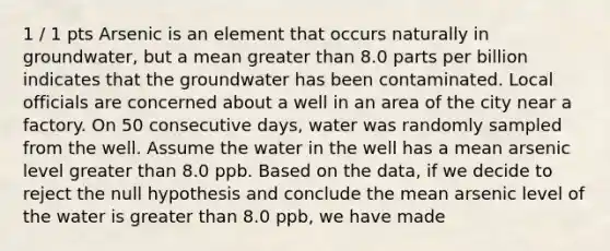 1 / 1 pts Arsenic is an element that occurs naturally in groundwater, but a mean greater than 8.0 parts per billion indicates that the groundwater has been contaminated. Local officials are concerned about a well in an area of the city near a factory. On 50 consecutive days, water was randomly sampled from the well. Assume the water in the well has a mean arsenic level greater than 8.0 ppb. Based on the data, if we decide to reject the null hypothesis and conclude the mean arsenic level of the water is greater than 8.0 ppb, we have made