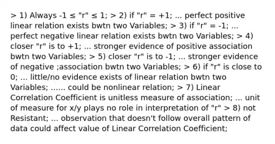 > 1) Always -1 ≤ "r" ≤ 1; > 2) if "r" = +1; ... perfect positive linear relation exists bwtn two Variables; > 3) if "r" = -1; ... perfect negative linear relation exists bwtn two Variables; > 4) closer "r" is to +1; ... stronger evidence of positive association bwtn two Variables; > 5) closer "r" is to -1; ... stronger evidence of negative ;association bwtn two Variables; > 6) if "r" is close to 0; ... little/no evidence exists of linear relation bwtn two Variables; ...... could be nonlinear relation; > 7) Linear Correlation Coefficient is unitless measure of association; ... unit of measure for x/y plays no role in interpretation of "r" > 8) not Resistant; ... observation that doesn't follow overall pattern of data could affect value of Linear Correlation Coefficient;