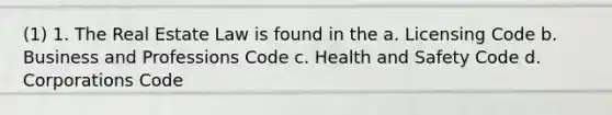 (1) 1. The Real Estate Law is found in the a. Licensing Code b. Business and Professions Code c. Health and Safety Code d. Corporations Code