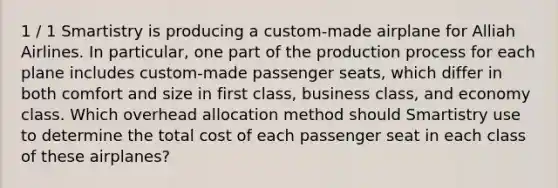 1 / 1 Smartistry is producing a custom-made airplane for Alliah Airlines. In particular, one part of the production process for each plane includes custom-made passenger seats, which differ in both comfort and size in first class, business class, and economy class. Which overhead allocation method should Smartistry use to determine the total cost of each passenger seat in each class of these airplanes?