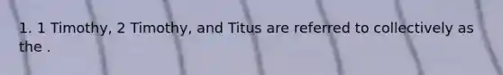 1. 1 Timothy, 2 Timothy, and Titus are referred to collectively as the .