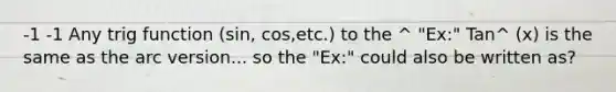 -1 -1 Any trig function (sin, cos,etc.) to the ^ "Ex:" Tan^ (x) is the same as the arc version... so the "Ex:" could also be written as?