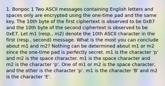 1. Вопрос 1 Two ASCII messages containing English letters and spaces only are encrypted using the one-time pad and the same key. The 10th byte of the first ciphertext is observed to be 0xB7 and the 10th byte of the second ciphertext is observed to be 0xE7. Let m1 (resp., m2) denote the 10th ASCII character in the first (resp., second) message. What is the most you can conclude about m1 and m2? Nothing can be determined about m1 or m2 since the one-time pad is perfectly secret. m1 is the character 'p' and m2 is <a href='https://www.questionai.com/knowledge/k0Lyloclid-the-space' class='anchor-knowledge'>the space</a> character. m1 is the space character and m2 is the character 'p'. One of m1 or m2 is the space character, and the other is the character 'p'. m1 is the character 'B' and m2 is the character 'E'.