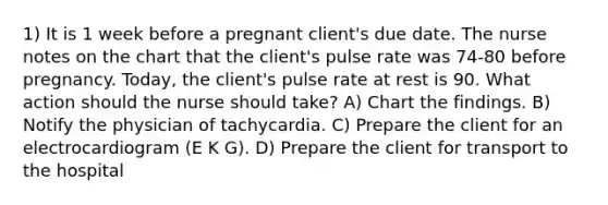 1) It is 1 week before a pregnant client's due date. The nurse notes on the chart that the client's pulse rate was 74-80 before pregnancy. Today, the client's pulse rate at rest is 90. What action should the nurse should take? A) Chart the findings. B) Notify the physician of tachycardia. C) Prepare the client for an electrocardiogram (E K G). D) Prepare the client for transport to the hospital