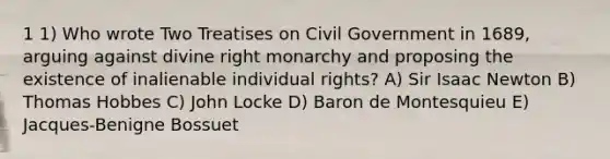 1 1) Who wrote Two Treatises on Civil Government in 1689, arguing against divine right monarchy and proposing the existence of inalienable individual rights? A) Sir Isaac Newton B) Thomas Hobbes C) John Locke D) Baron de Montesquieu E) Jacques-Benigne Bossuet