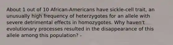 About 1 out of 10 African-Americans have sickle-cell trait, an unusually high frequency of heterzygotes for an allele with severe detrimental effects in homozygotes. Why haven't evolutionary processes resulted in the disappearance of this allele among this population? -