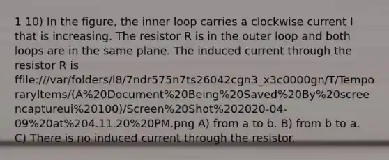 1 10) In the figure, the inner loop carries a clockwise current I that is increasing. The resistor R is in the outer loop and both loops are in the same plane. The induced current through the resistor R is ffile:///var/folders/l8/7ndr575n7ts26042cgn3_x3c0000gn/T/TemporaryItems/(A%20Document%20Being%20Saved%20By%20screencaptureui%20100)/Screen%20Shot%202020-04-09%20at%204.11.20%20PM.png A) from a to b. B) from b to a. C) There is no induced current through the resistor.