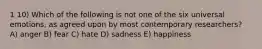 1 10) Which of the following is not one of the six universal emotions, as agreed upon by most contemporary researchers? A) anger B) fear C) hate D) sadness E) happiness