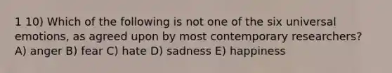 1 10) Which of the following is not one of the six universal emotions, as agreed upon by most contemporary researchers? A) anger B) fear C) hate D) sadness E) happiness