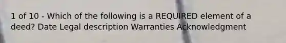 1 of 10 - Which of the following is a REQUIRED element of a deed? Date Legal description Warranties Acknowledgment