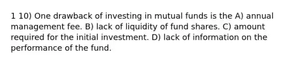 1 10) One drawback of investing in mutual funds is the A) annual management fee. B) lack of liquidity of fund shares. C) amount required for the initial investment. D) lack of information on the performance of the fund.