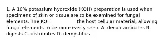 1. A 10% potassium hydroxide (KOH) preparation is used when specimens of skin or tissue are to be examined for fungal elements. The KOH __________ the host cellular material, allowing fungal elements to be more easily seen. A. decontaminates B. digests C. distributes D. demystifies