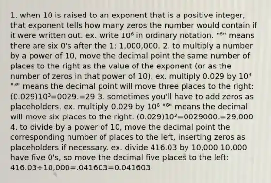 1. when 10 is raised to an exponent that is a positive integer, that exponent tells how many zeros the number would contain if it were written out. ex. write 10⁶ in ordinary notation. "⁶" means there are six 0's after the 1: 1,000,000. 2. to multiply a number by a power of 10, move the decimal point the same number of places to the right as the value of the exponent (or as the number of zeros in that power of 10). ex. multiply 0.029 by 10³ "³" means the decimal point will move three places to the right: (0.029)10³=0029.=29 3. sometimes you'll have to add zeros as placeholders. ex. multiply 0.029 by 10⁶ "⁶" means the decimal will move six places to the right: (0.029)10³=0029000.=29,000 4. to divide by a power of 10, move the decimal point the corresponding number of places to the left, inserting zeros as placeholders if necessary. ex. divide 416.03 by 10,000 10,000 have five 0's, so move the decimal five places to the left: 416.03÷10,000=.041603=0.041603