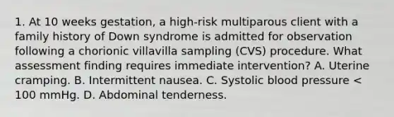 1. At 10 weeks gestation, a high-risk multiparous client with a family history of Down syndrome is admitted for observation following a chorionic villavilla sampling (CVS) procedure. What assessment finding requires immediate intervention? A. Uterine cramping. B. Intermittent nausea. C. Systolic blood pressure < 100 mmHg. D. Abdominal tenderness.