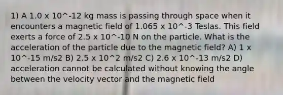 1) A 1.0 x 10^-12 kg mass is passing through space when it encounters a magnetic field of 1.065 x 10^-3 Teslas. This field exerts a force of 2.5 x 10^-10 N on the particle. What is the acceleration of the particle due to the magnetic field? A) 1 x 10^-15 m/s2 B) 2.5 x 10^2 m/s2 C) 2.6 x 10^-13 m/s2 D) acceleration cannot be calculated without knowing the angle between the velocity vector and the magnetic field