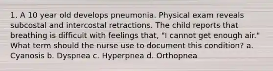 1. A 10 year old develops pneumonia. Physical exam reveals subcostal and intercostal retractions. The child reports that breathing is difficult with feelings that, "I cannot get enough air." What term should the nurse use to document this condition? a. Cyanosis b. Dyspnea c. Hyperpnea d. Orthopnea